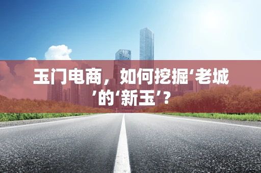 玉门电商，如何挖掘‘老城’的‘新玉’？