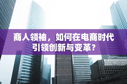 商人领袖，如何在电商时代引领创新与变革？