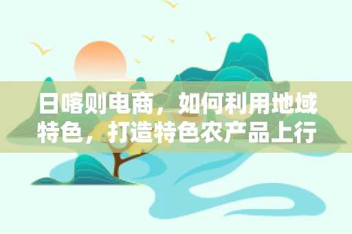 日喀则电商，如何利用地域特色，打造特色农产品上行新通道？