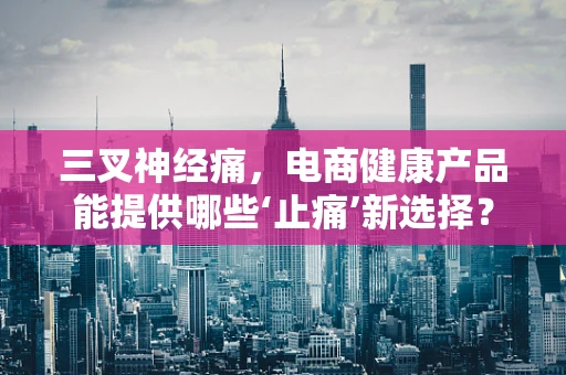 三叉神经痛，电商健康产品能提供哪些‘止痛’新选择？