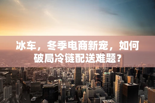 冰车，冬季电商新宠，如何破局冷链配送难题？