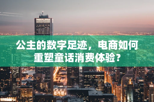 公主的数字足迹，电商如何重塑童话消费体验？