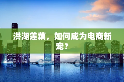 洪湖莲藕，如何成为电商新宠？