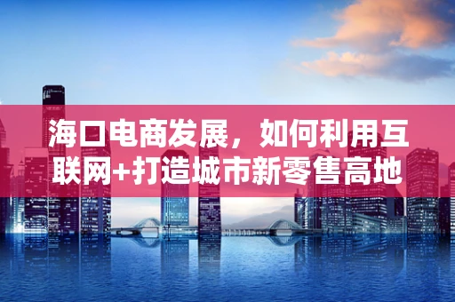 海口电商发展，如何利用互联网+打造城市新零售高地？