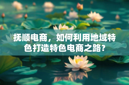 抚顺电商，如何利用地域特色打造特色电商之路？
