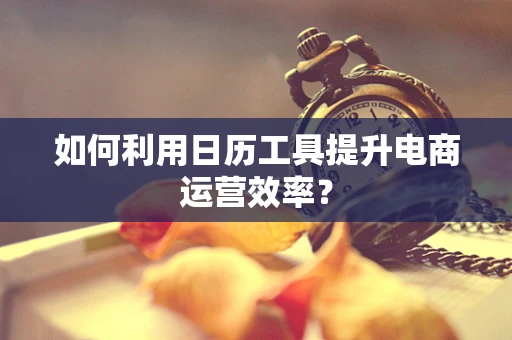 如何利用日历工具提升电商运营效率？