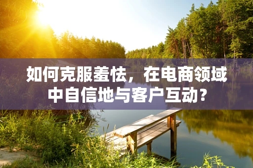 如何克服羞怯，在电商领域中自信地与客户互动？
