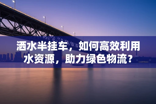 洒水半挂车，如何高效利用水资源，助力绿色物流？