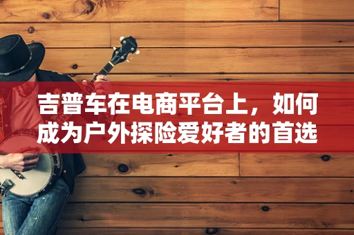 吉普车在电商平台上，如何成为户外探险爱好者的首选？