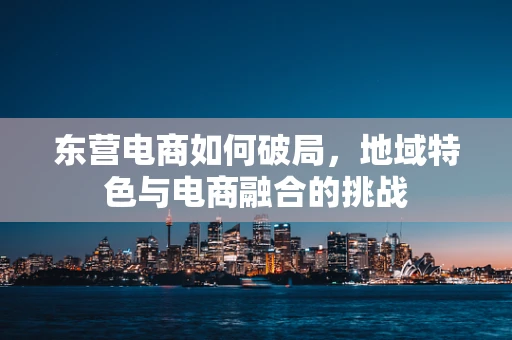 东营电商如何破局，地域特色与电商融合的挑战