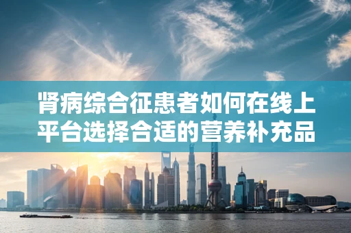 肾病综合征患者如何在线上平台选择合适的营养补充品？