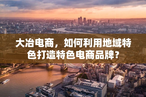 大冶电商，如何利用地域特色打造特色电商品牌？