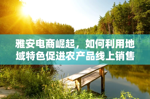 雅安电商崛起，如何利用地域特色促进农产品线上销售？