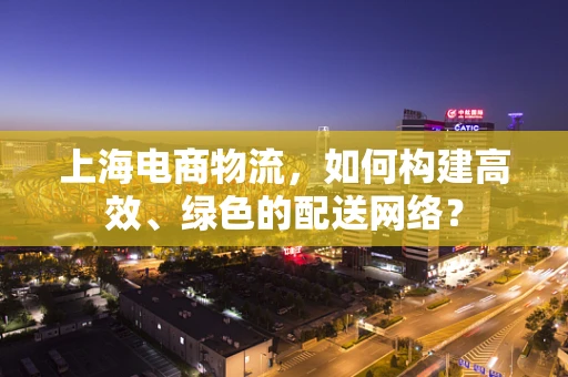 上海电商物流，如何构建高效、绿色的配送网络？