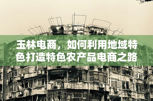 玉林电商，如何利用地域特色打造特色农产品电商之路？