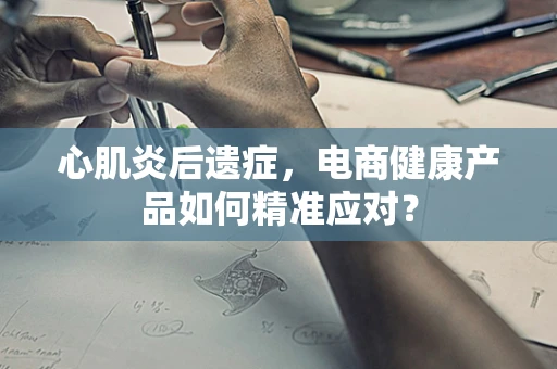 心肌炎后遗症，电商健康产品如何精准应对？