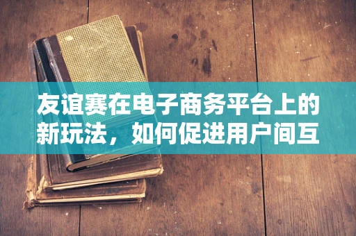 友谊赛在电子商务平台上的新玩法，如何促进用户间互动与忠诚度？