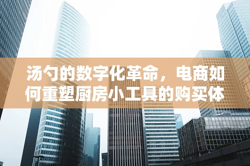 汤勺的数字化革命，电商如何重塑厨房小工具的购买体验？