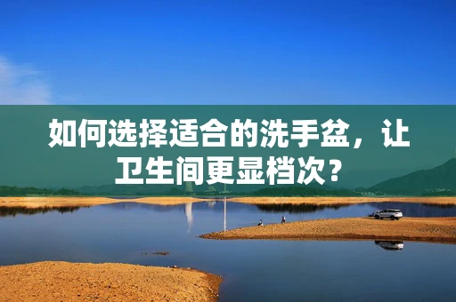 如何选择适合的洗手盆，让卫生间更显档次？