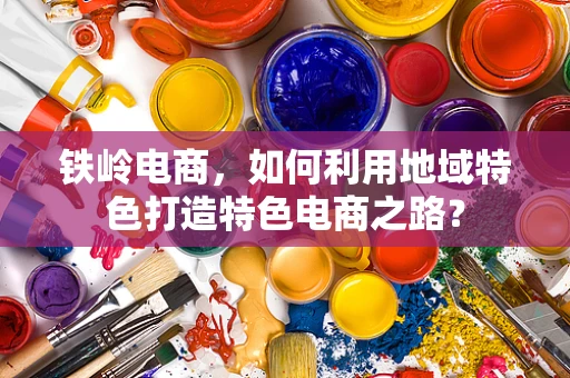 铁岭电商，如何利用地域特色打造特色电商之路？