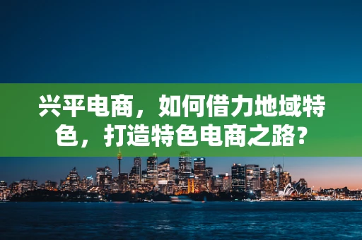 兴平电商，如何借力地域特色，打造特色电商之路？