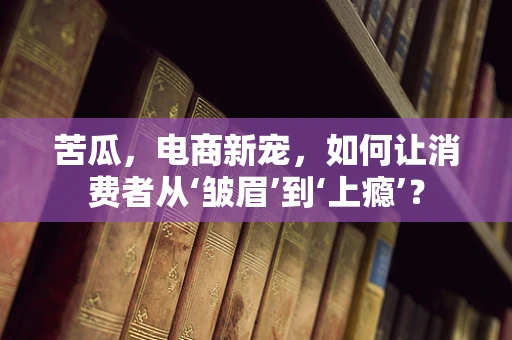 苦瓜，电商新宠，如何让消费者从‘皱眉’到‘上瘾’？