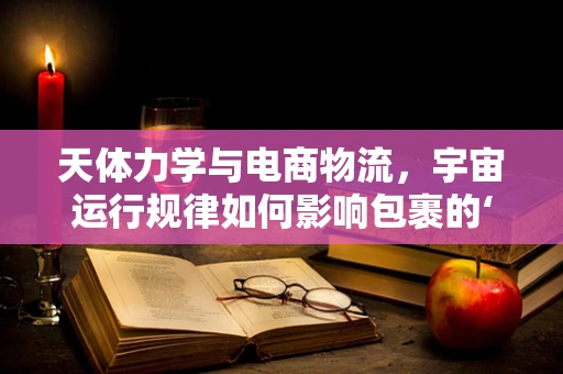 天体力学与电商物流，宇宙运行规律如何影响包裹的‘星际旅行’？