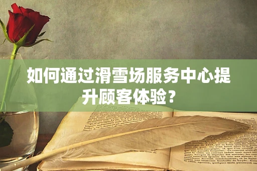 如何通过滑雪场服务中心提升顾客体验？