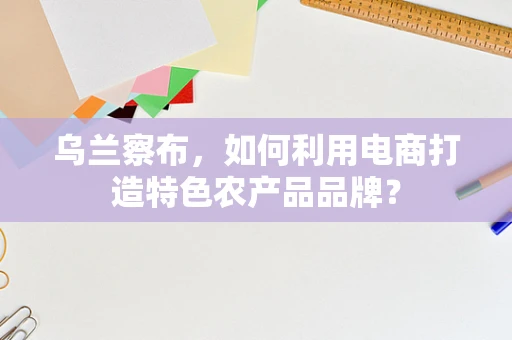 乌兰察布，如何利用电商打造特色农产品品牌？