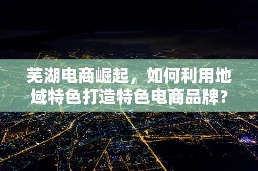 芜湖电商崛起，如何利用地域特色打造特色电商品牌？