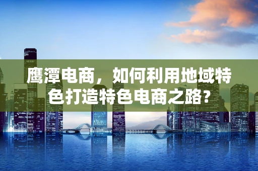 鹰潭电商，如何利用地域特色打造特色电商之路？