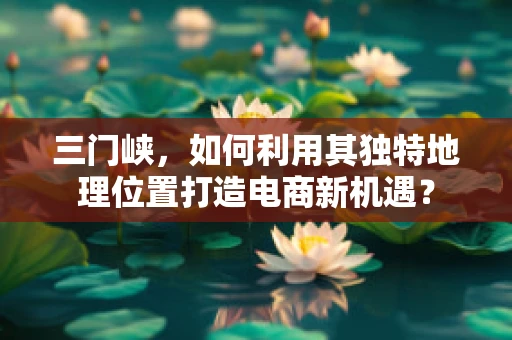 三门峡，如何利用其独特地理位置打造电商新机遇？
