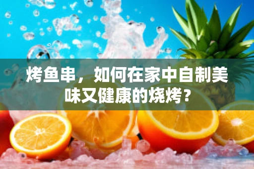 烤鱼串，如何在家中自制美味又健康的烧烤？