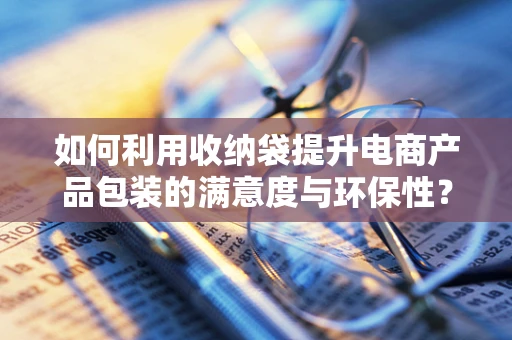 如何利用收纳袋提升电商产品包装的满意度与环保性？