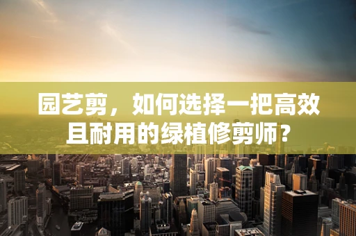 园艺剪，如何选择一把高效且耐用的绿植修剪师？