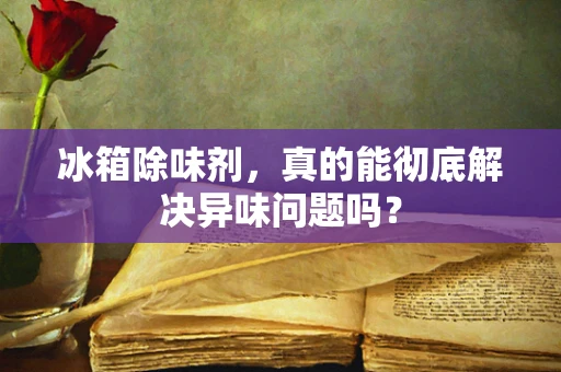 冰箱除味剂，真的能彻底解决异味问题吗？