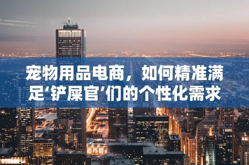 宠物用品电商，如何精准满足‘铲屎官’们的个性化需求？
