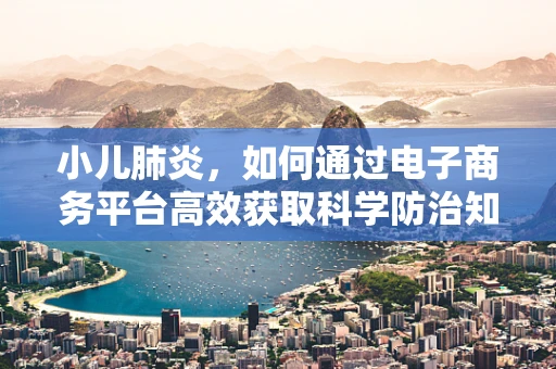 小儿肺炎，如何通过电子商务平台高效获取科学防治知识？