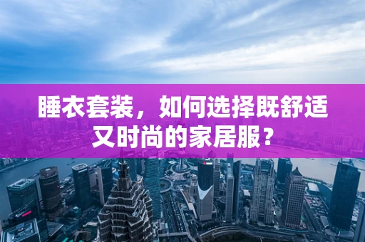 睡衣套装，如何选择既舒适又时尚的家居服？