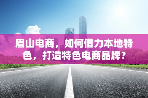 眉山电商，如何借力本地特色，打造特色电商品牌？
