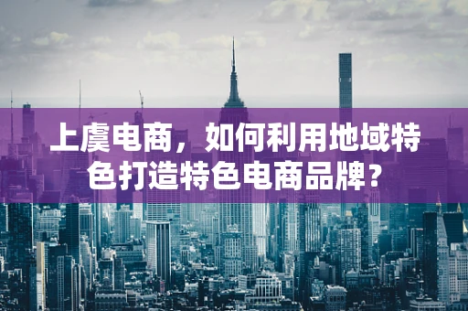 上虞电商，如何利用地域特色打造特色电商品牌？