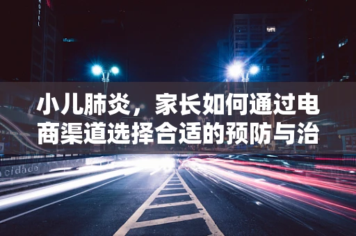 小儿肺炎，家长如何通过电商渠道选择合适的预防与治疗产品？