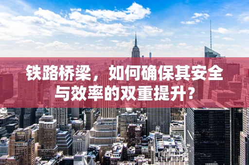铁路桥梁，如何确保其安全与效率的双重提升？
