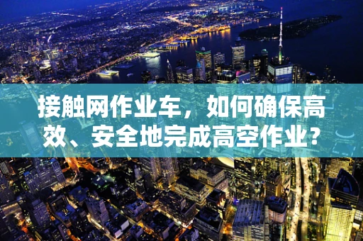 接触网作业车，如何确保高效、安全地完成高空作业？