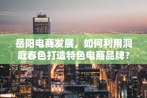 岳阳电商发展，如何利用洞庭春色打造特色电商品牌？
