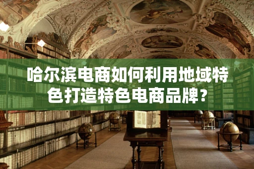 哈尔滨电商如何利用地域特色打造特色电商品牌？
