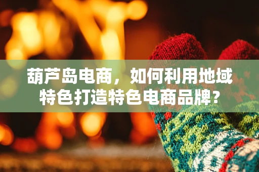 葫芦岛电商，如何利用地域特色打造特色电商品牌？