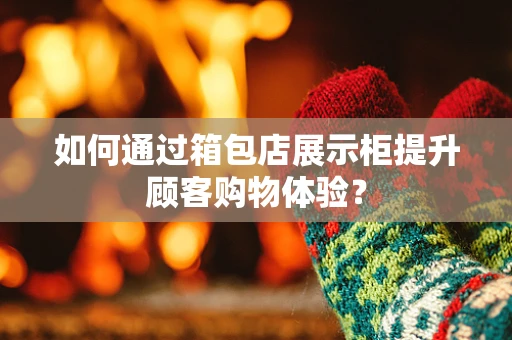 如何通过箱包店展示柜提升顾客购物体验？