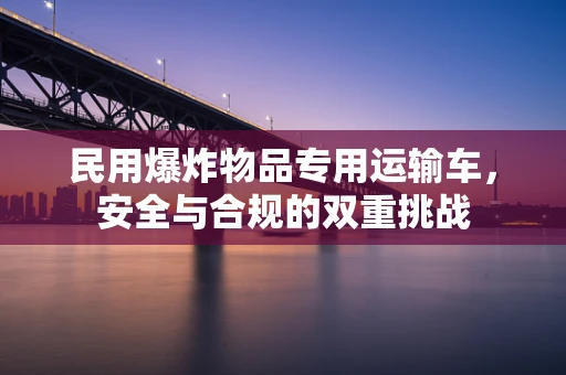 民用爆炸物品专用运输车，安全与合规的双重挑战