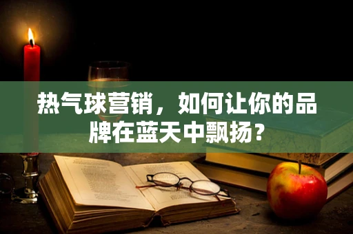 热气球营销，如何让你的品牌在蓝天中飘扬？